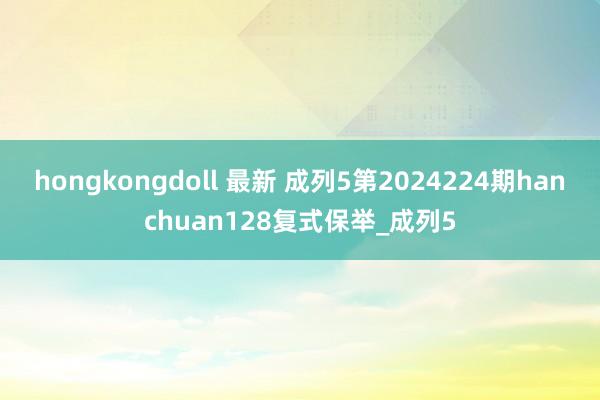 hongkongdoll 最新 成列5第2024224期hanchuan128复式保举_成列5