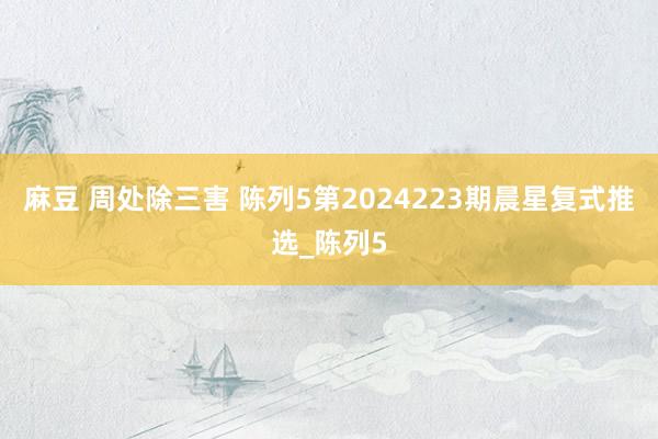 麻豆 周处除三害 陈列5第2024223期晨星复式推选_陈列5