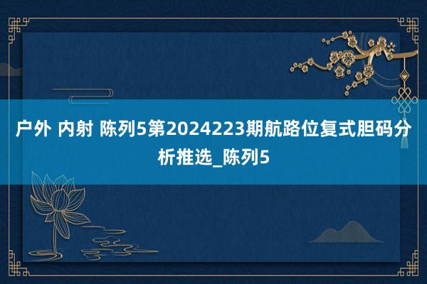 户外 内射 陈列5第2024223期航路位复式胆码分析推选_陈列5