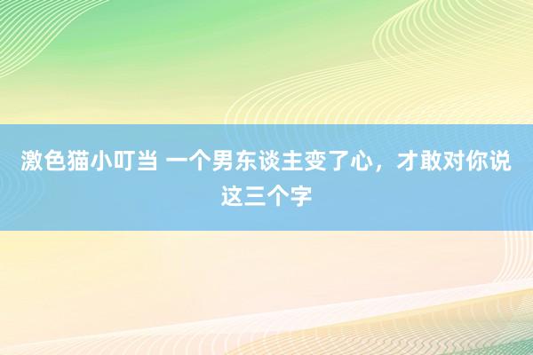 激色猫小叮当 一个男东谈主变了心，才敢对你说这三个字