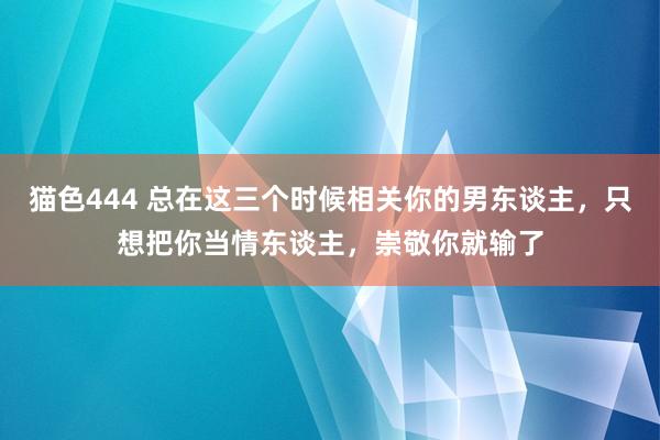 猫色444 总在这三个时候相关你的男东谈主，只想把你当情东谈主，崇敬你就输了