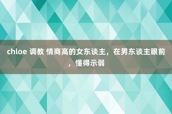 chloe 调教 情商高的女东谈主，在男东谈主眼前，懂得示弱