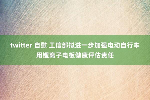 twitter 自慰 工信部拟进一步加强电动自行车用锂离子电板健康评估责任