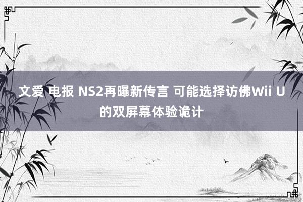 文爱 电报 NS2再曝新传言 可能选择访佛Wii U的双屏幕体验诡计