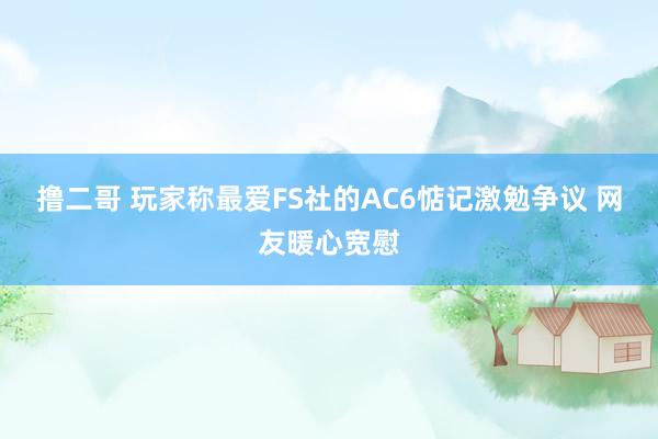 撸二哥 玩家称最爱FS社的AC6惦记激勉争议 网友暖心宽慰