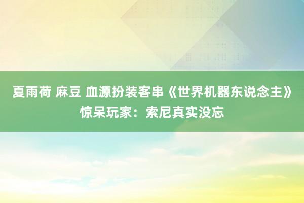 夏雨荷 麻豆 血源扮装客串《世界机器东说念主》惊呆玩家：索尼真实没忘