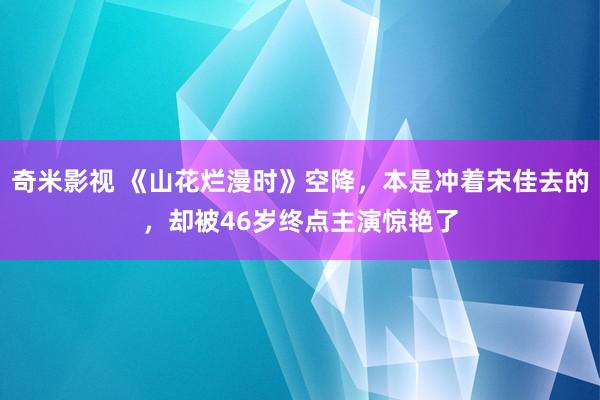 奇米影视 《山花烂漫时》空降，本是冲着宋佳去的，却被46岁终点主演惊艳了