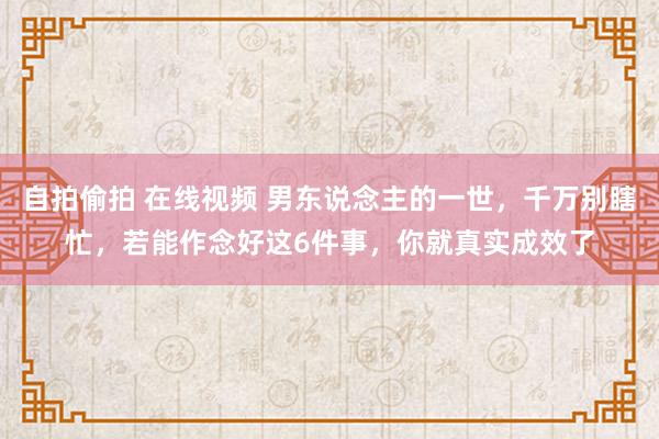 自拍偷拍 在线视频 男东说念主的一世，千万别瞎忙，若能作念好这6件事，你就真实成效了