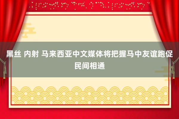 黑丝 内射 马来西亚中文媒体将把握马中友谊跑促民间相通