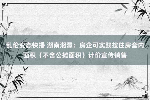 乱伦变态快播 湖南湘潭：房企可实践按住房套内面积（不含公摊面积）计价宣传销售