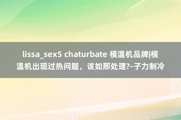 lissa_sex5 chaturbate 模温机品牌|模温机出现过热问题，该如那处理?-子力制冷