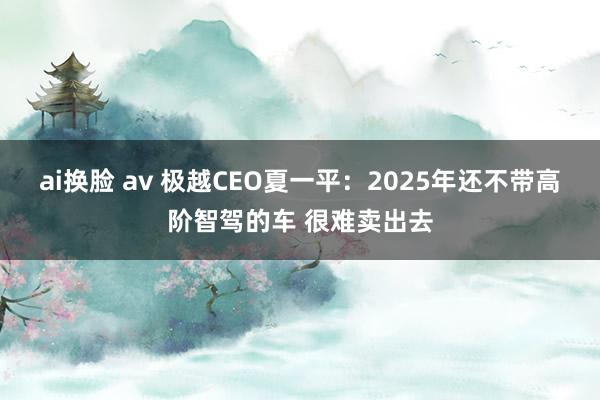 ai换脸 av 极越CEO夏一平：2025年还不带高阶智驾的车 很难卖出去