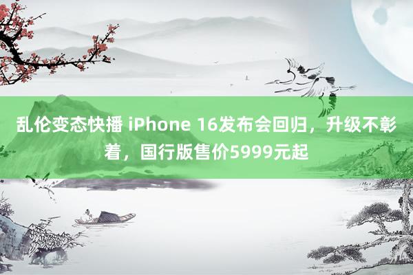 乱伦变态快播 iPhone 16发布会回归，升级不彰着，国行版售价5999元起