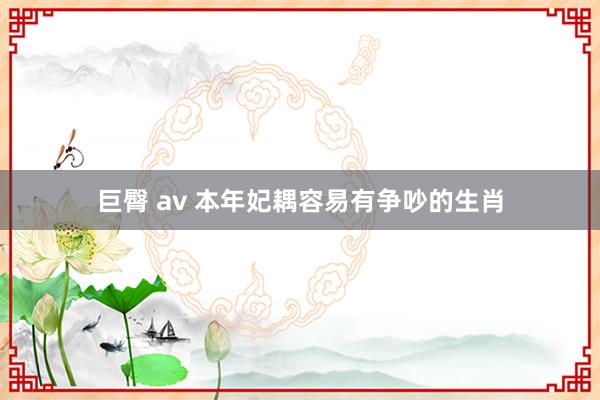 巨臀 av 本年妃耦容易有争吵的生肖