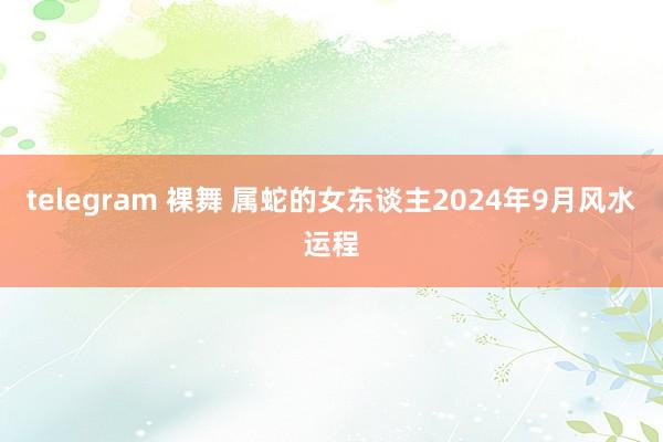 telegram 裸舞 属蛇的女东谈主2024年9月风水运程