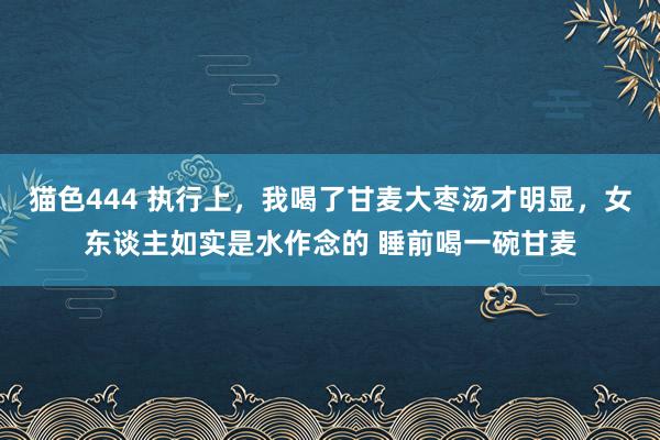 猫色444 执行上，我喝了甘麦大枣汤才明显，女东谈主如实是水作念的 睡前喝一碗甘麦