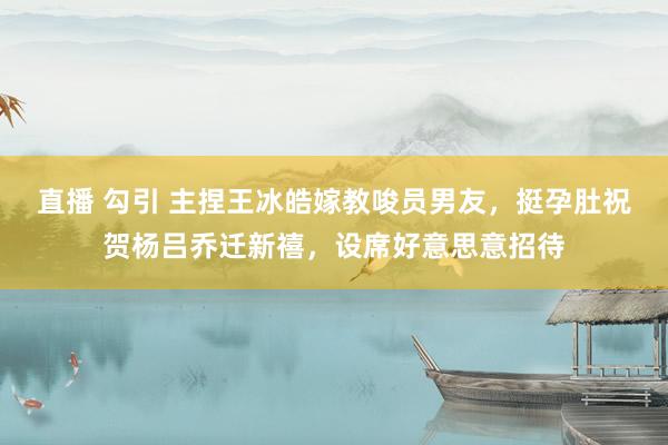 直播 勾引 主捏王冰皓嫁教唆员男友，挺孕肚祝贺杨吕乔迁新禧，设席好意思意招待