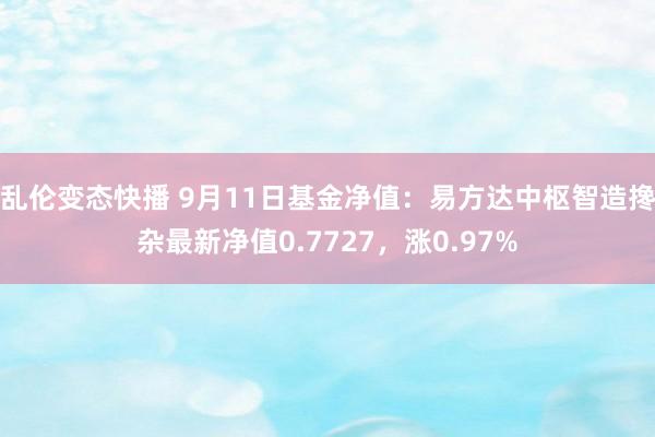 乱伦变态快播 9月11日基金净值：易方达中枢智造搀杂最新净值0.7727，涨0.97%