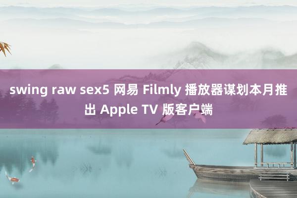 swing raw sex5 网易 Filmly 播放器谋划本月推出 Apple TV 版客户端