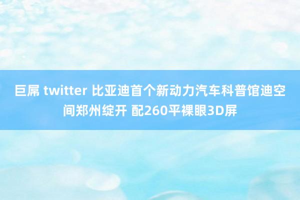 巨屌 twitter 比亚迪首个新动力汽车科普馆迪空间郑州绽开 配260平裸眼3D屏