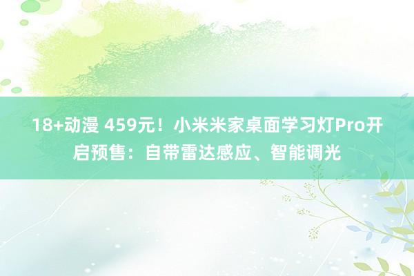 18+动漫 459元！小米米家桌面学习灯Pro开启预售：自带雷达感应、智能调光