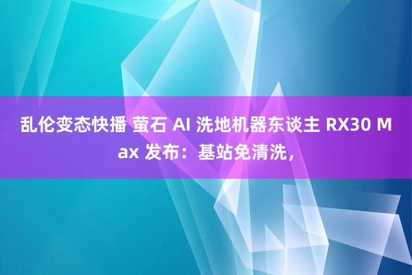 乱伦变态快播 萤石 AI 洗地机器东谈主 RX30 Max 发布：基站免清洗，