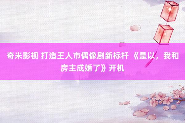 奇米影视 打造王人市偶像剧新标杆 《是以，我和房主成婚了》开机