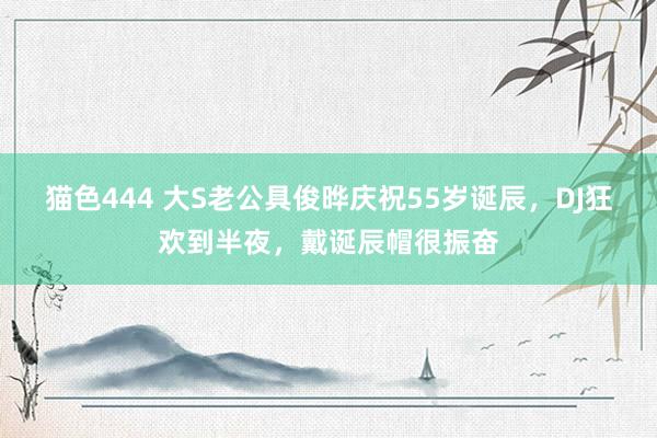 猫色444 大S老公具俊晔庆祝55岁诞辰，DJ狂欢到半夜，戴诞辰帽很振奋