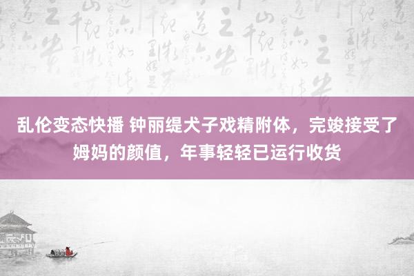 乱伦变态快播 钟丽缇犬子戏精附体，完竣接受了姆妈的颜值，年事轻轻已运行收货