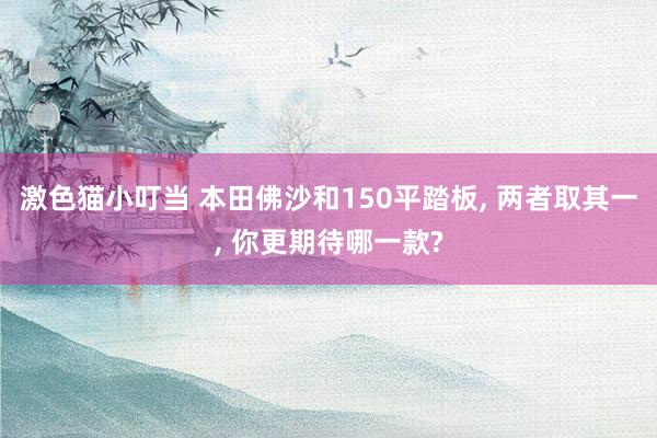 激色猫小叮当 本田佛沙和150平踏板， 两者取其一， 你更期待哪一款?