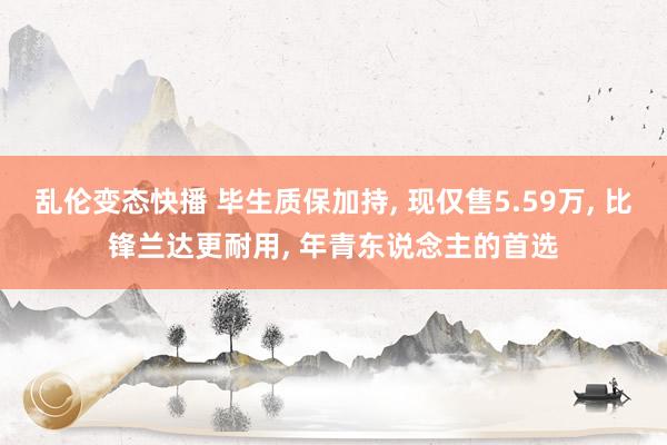 乱伦变态快播 毕生质保加持， 现仅售5.59万， 比锋兰达更耐用， 年青东说念主的首选