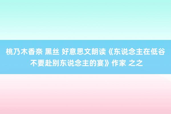 桃乃木香奈 黑丝 好意思文朗读《东说念主在低谷 不要赴别东说念主的宴》作家 之之