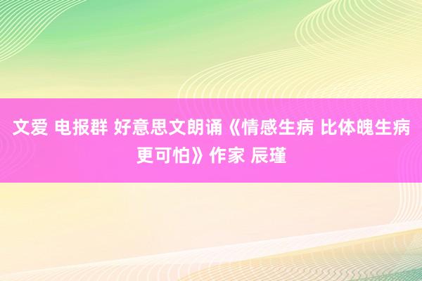 文爱 电报群 好意思文朗诵《情感生病 比体魄生病更可怕》作家 辰瑾