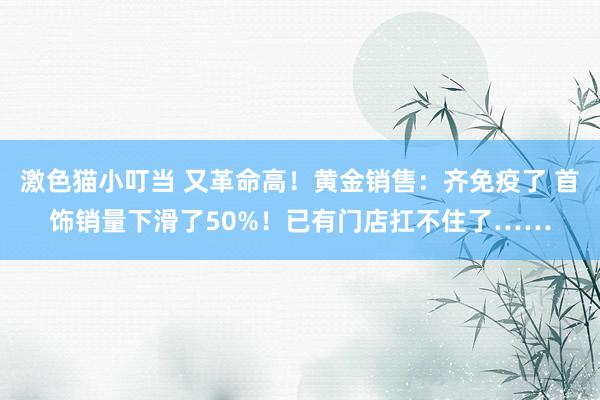 激色猫小叮当 又革命高！黄金销售：齐免疫了 首饰销量下滑了50%！已有门店扛不住了……