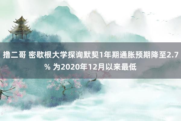 撸二哥 密歇根大学探询默契1年期通胀预期降至2.7% 为2020年12月以来最低