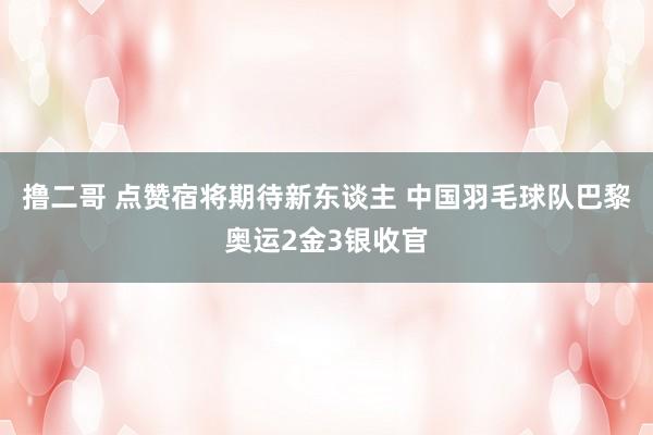 撸二哥 点赞宿将期待新东谈主 中国羽毛球队巴黎奥运2金3银收官