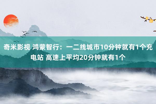 奇米影视 鸿蒙智行：一二线城市10分钟就有1个充电站 高速上平均20分钟就有1个