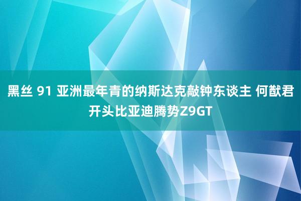 黑丝 91 亚洲最年青的纳斯达克敲钟东谈主 何猷君开头比亚迪腾势Z9GT