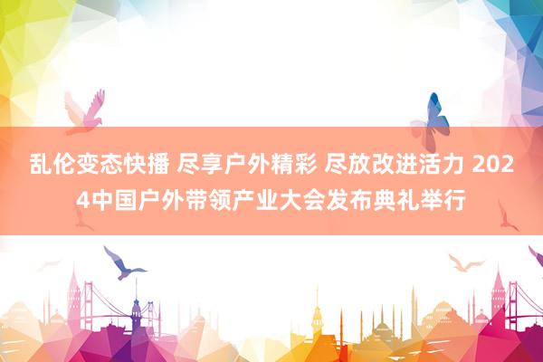 乱伦变态快播 尽享户外精彩 尽放改进活力 2024中国户外带领产业大会发布典礼举行