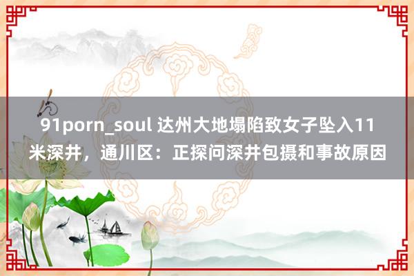 91porn_soul 达州大地塌陷致女子坠入11米深井，通川区：正探问深井包摄和事故原因