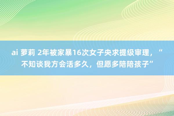 ai 萝莉 2年被家暴16次女子央求提级审理，“不知谈我方会活多久，但愿多陪陪孩子”