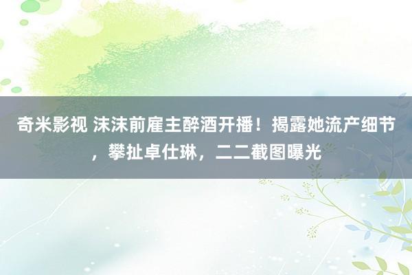 奇米影视 沫沫前雇主醉酒开播！揭露她流产细节，攀扯卓仕琳，二二截图曝光