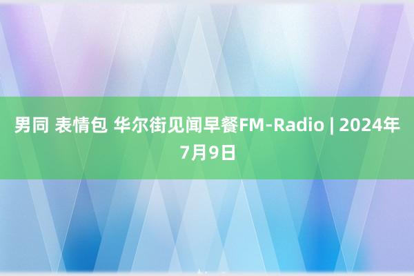 男同 表情包 华尔街见闻早餐FM-Radio | 2024年7月9日