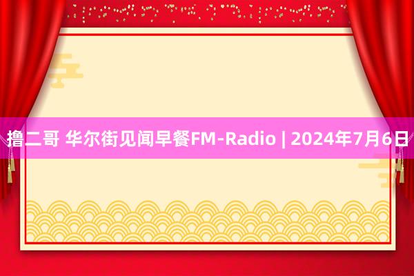 撸二哥 华尔街见闻早餐FM-Radio | 2024年7月6日