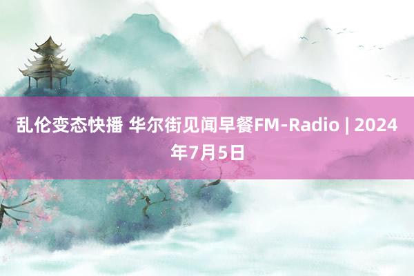 乱伦变态快播 华尔街见闻早餐FM-Radio | 2024年7月5日