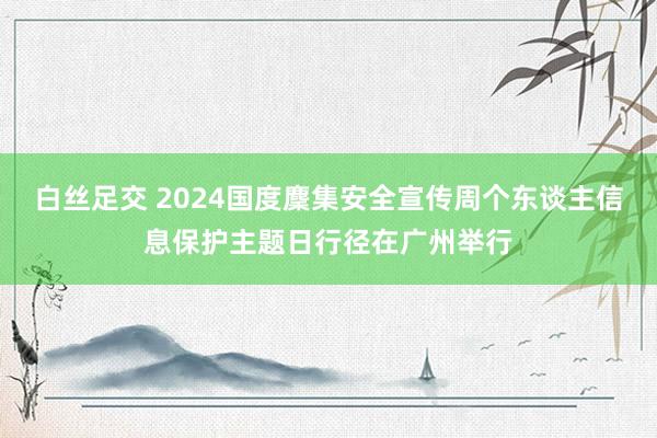 白丝足交 2024国度麇集安全宣传周个东谈主信息保护主题日行径在广州举行