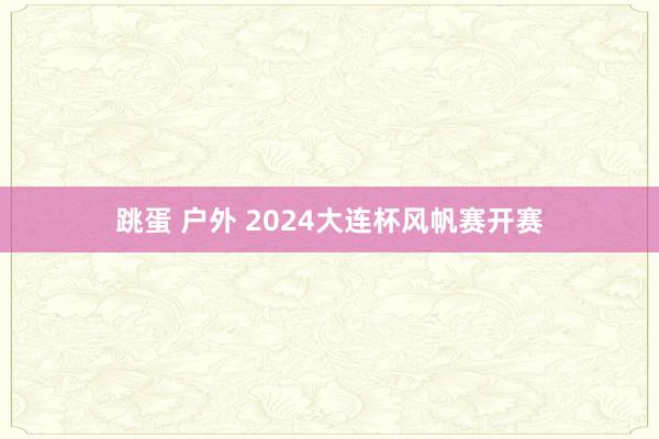 跳蛋 户外 2024大连杯风帆赛开赛