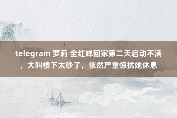 telegram 萝莉 全红婵回家第二天启动不满，大叫楼下太吵了，依然严重惊扰她休息