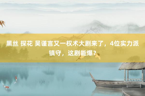 黑丝 探花 吴谨言又一权术大剧来了，4位实力派镇守，这剧能爆？