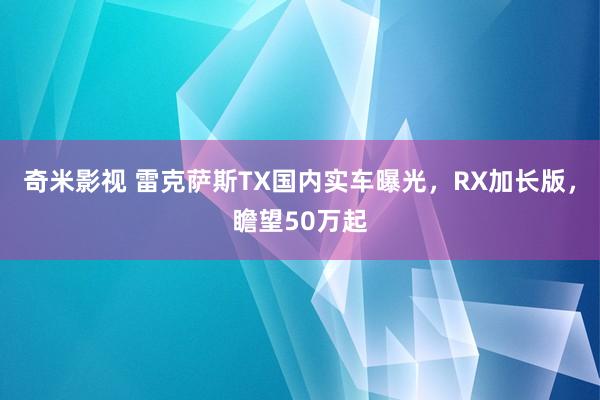 奇米影视 雷克萨斯TX国内实车曝光，RX加长版，瞻望50万起